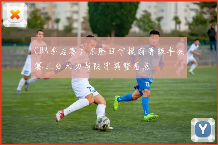 CBA季后赛广东胜辽宁提前晋级半决赛三分火力与防守调整看点