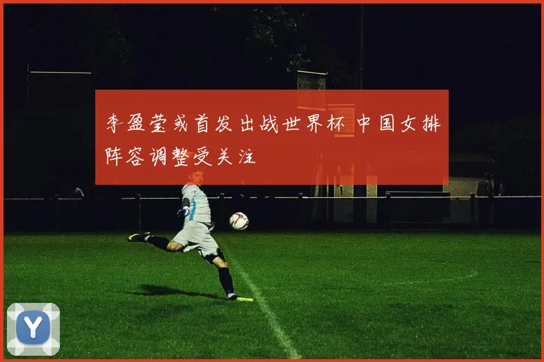 李盈莹或首发出战世界杯 中国女排阵容调整受关注