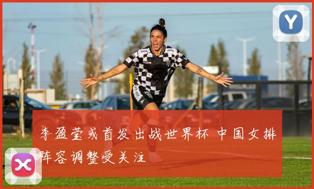 李盈莹或首发出战世界杯 中国女排阵容调整受关注