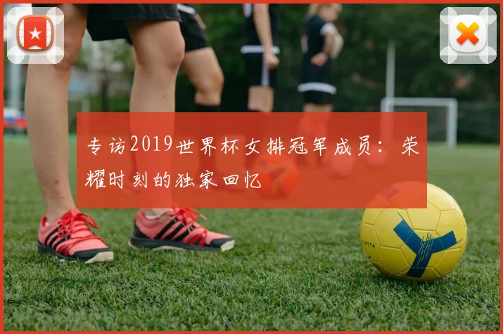 专访2019世界杯女排冠军成员:荣耀时刻的独家回忆