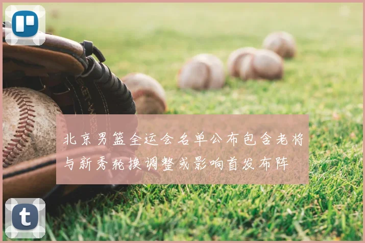北京男篮全运会名单公布包含老将与新秀轮换调整或影响首发布阵