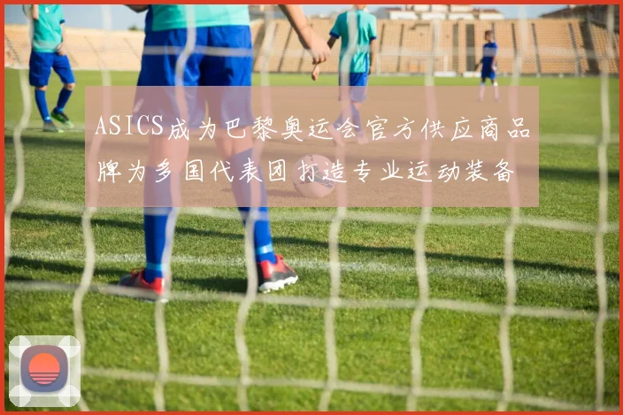 ASICS成为巴黎奥运会官方供应商品牌为多国代表团打造专业运动装备