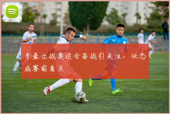 李豪出战奥运会备战引关注,状态成赛前看点