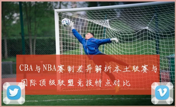 CBA与NBA赛制差异解析本土联赛与国际顶级联盟竞技特点对比