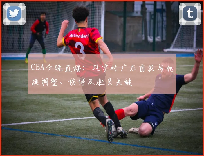 CBA今晚直播：辽宁对广东首发与轮换调整、伤停及胜负关键