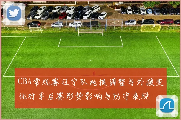 CBA常规赛辽宁队轮换调整与外援变化对季后赛形势影响与防守表现