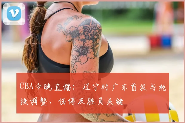 CBA今晚直播：辽宁对广东首发与轮换调整、伤停及胜负关键