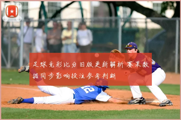足球竞彩比分旧版更新解析 赛果数据同步影响投注参考判断