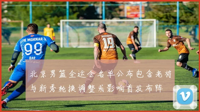 北京男篮全运会名单公布包含老将与新秀轮换调整或影响首发布阵