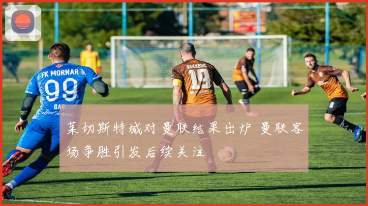 莱切斯特城对曼联结果出炉 曼联客场争胜引发后续关注