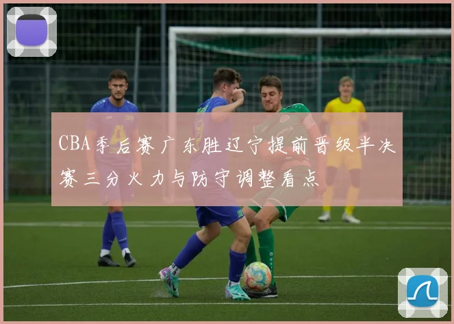 CBA季后赛广东胜辽宁提前晋级半决赛三分火力与防守调整看点