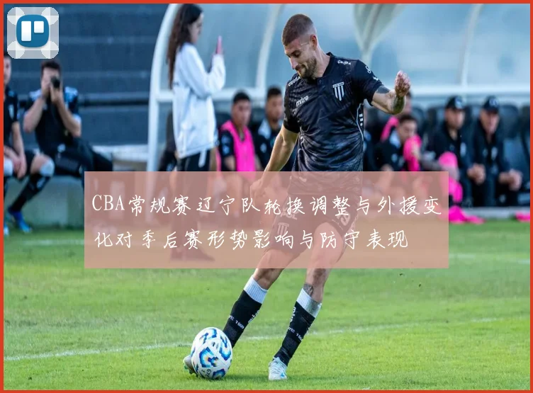 CBA常规赛辽宁队轮换调整与外援变化对季后赛形势影响与防守表现
