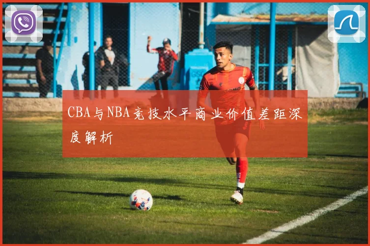 CBA与NBA竞技水平商业价值差距深度解析