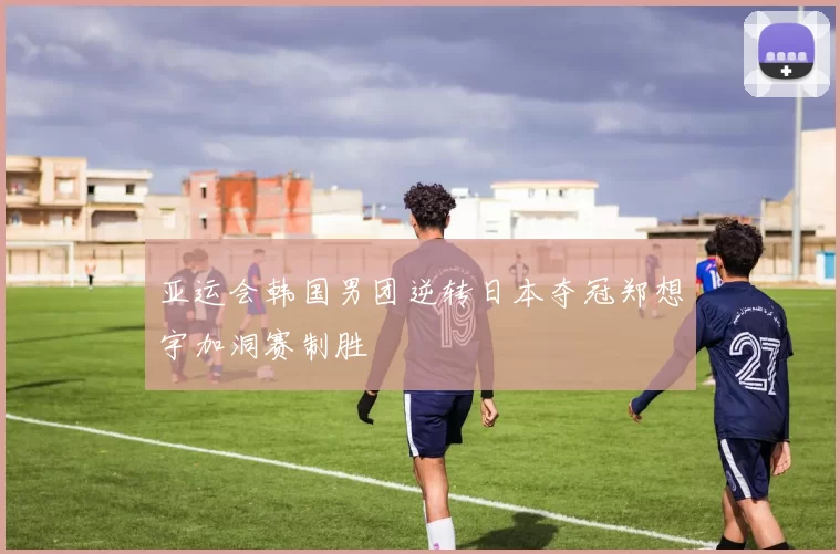 亚运会韩国男团逆转日本夺冠郑想宇加洞赛制胜