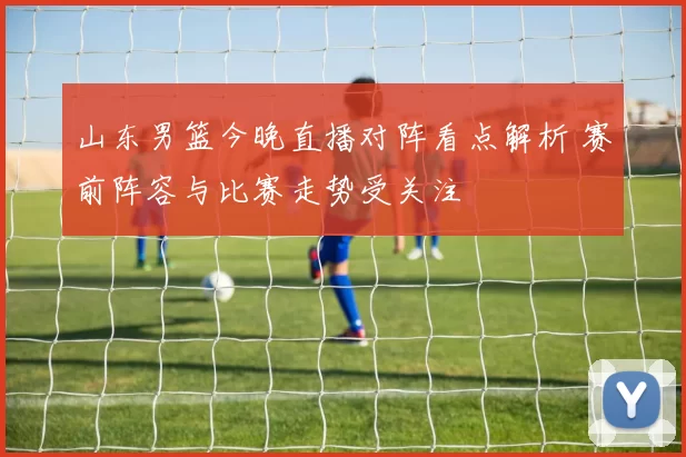 山东男篮今晚直播对阵看点解析 赛前阵容与比赛走势受关注