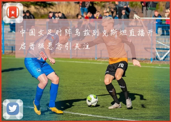 中国女足对阵乌兹别克斯坦直播开启晋级悬念引关注