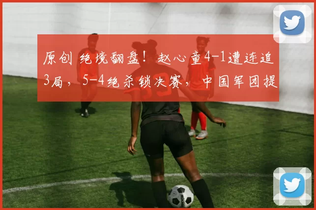 原创 绝境翻盘！赵心童4-1遭连追3局，5-4绝杀锁决赛，中国军团提前保底