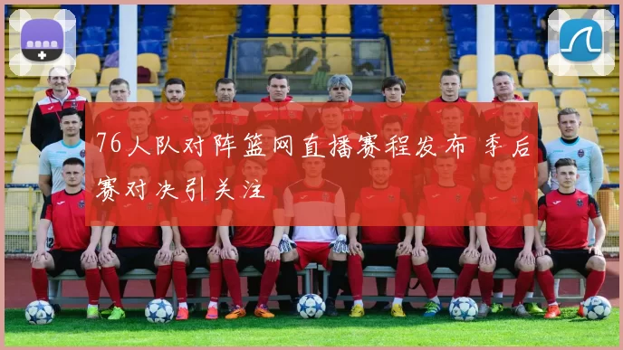 76人队对阵篮网直播赛程发布 季后赛对决引关注