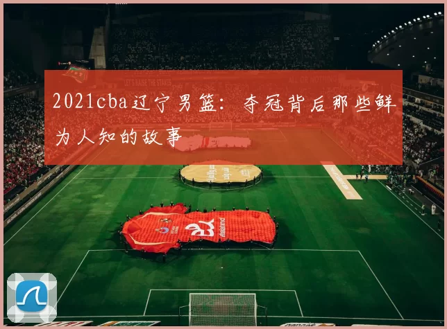 2021cba辽宁男篮:夺冠背后那些鲜为人知的故事