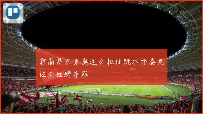 郭晶晶东京奥运会担任跳水评委见证全红婵夺冠