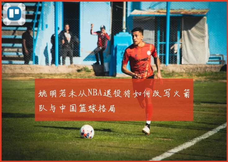 姚明若未从NBA退役将如何改写火箭队与中国篮球格局