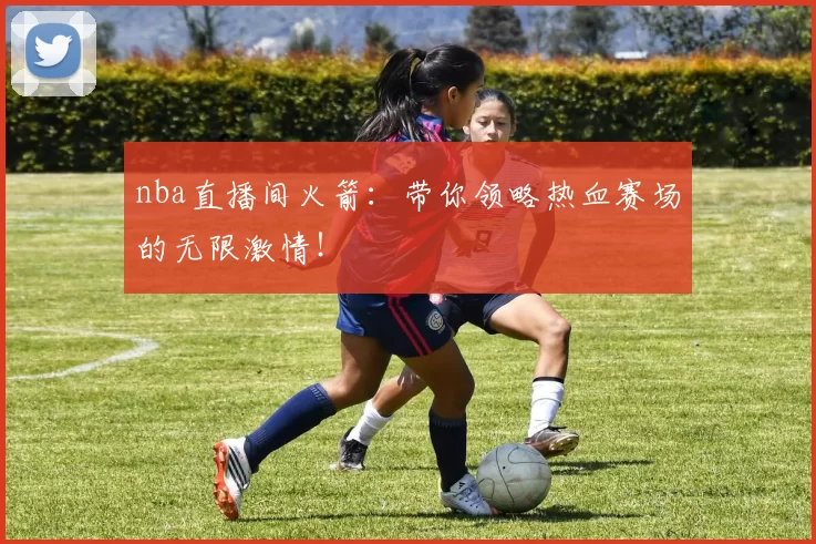 nba直播间火箭：带你领略热血赛场的无限激情！
