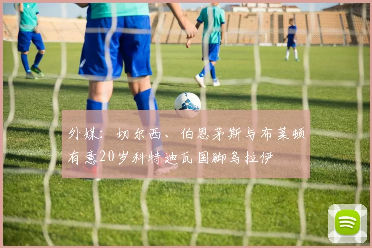 外媒：切尔西、伯恩茅斯与布莱顿有意20岁科特迪瓦国脚乌拉伊