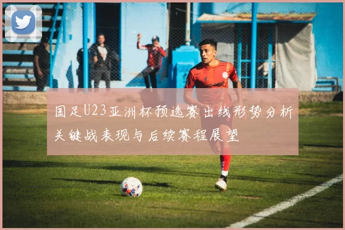 国足U23亚洲杯预选赛出线形势分析关键战表现与后续赛程展望