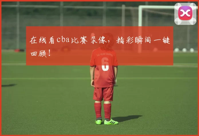 在线看cba比赛录像,精彩瞬间一键回顾!