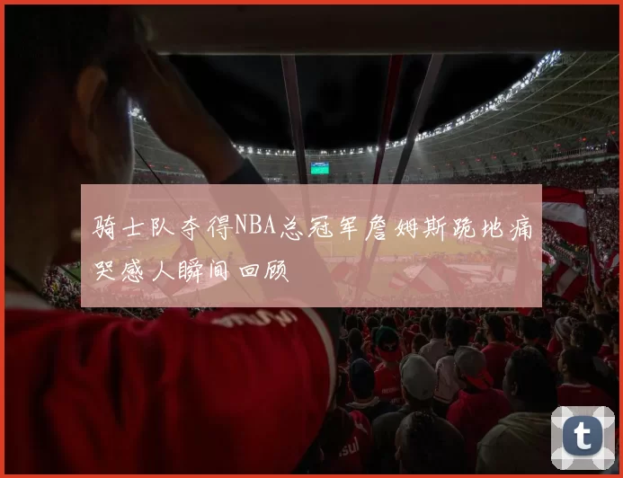 骑士队夺得NBA总冠军詹姆斯跪地痛哭感人瞬间回顾