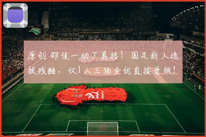 原创 邵佳一动了真格！国足新人选拔残酷，仅1人三场全优直接晋级！