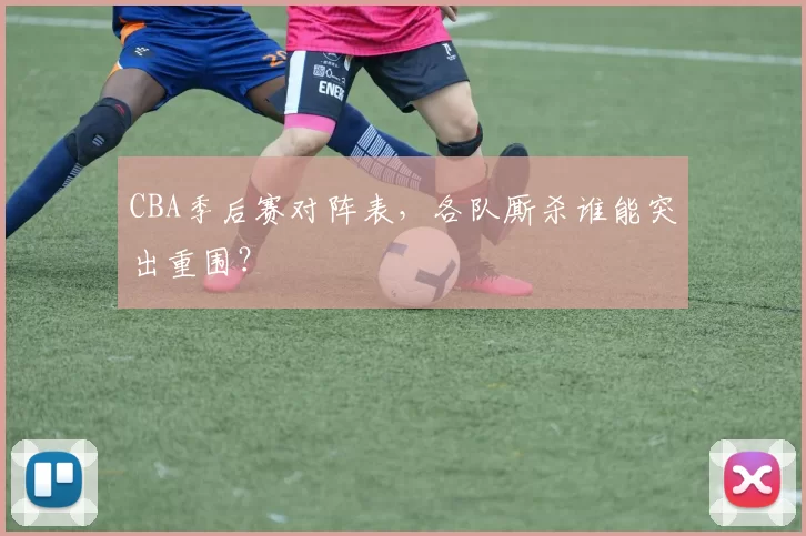 CBA季后赛对阵表，各队厮杀谁能突出重围？