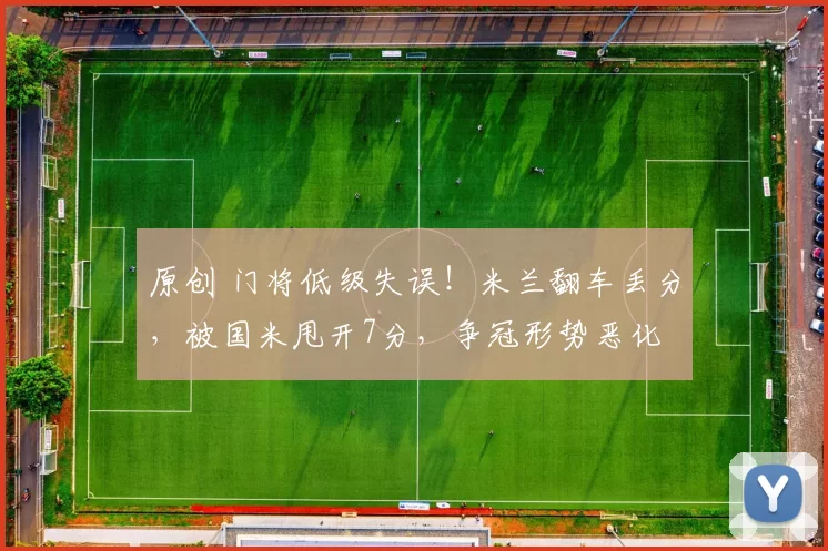 原创 门将低级失误！米兰翻车丢分，被国米甩开7分，争冠形势恶化