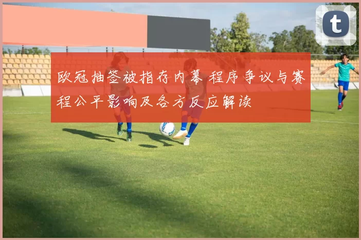 欧冠抽签被指存内幕 程序争议与赛程公平影响及各方反应解读