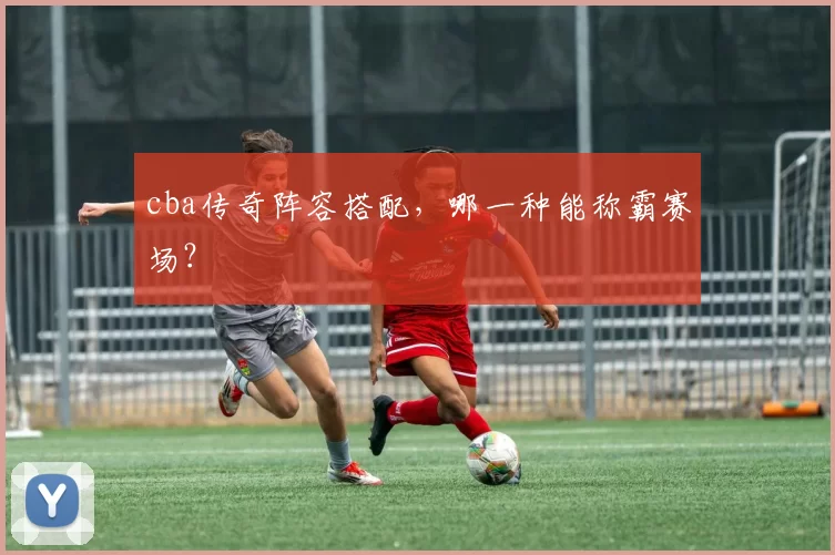 cba传奇阵容搭配，哪一种能称霸赛场？