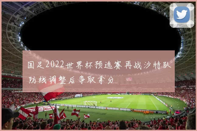 国足2022世界杯预选赛再战沙特队 防线调整后争取拿分