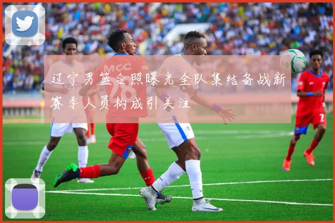 辽宁男篮合照曝光全队集结备战新赛季人员构成引关注