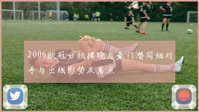 2006欧冠分档揭晓后豪门潜同组对手与出线形势及看点