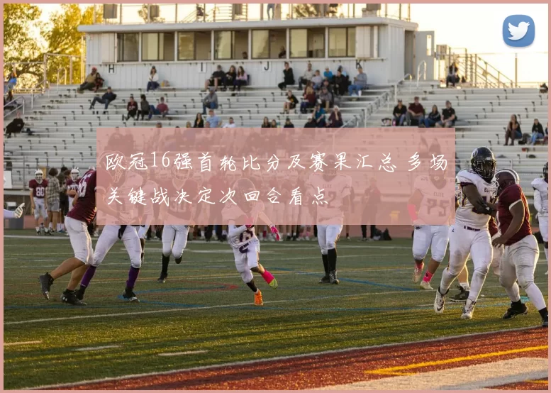 欧冠16强首轮比分及赛果汇总 多场关键战决定次回合看点