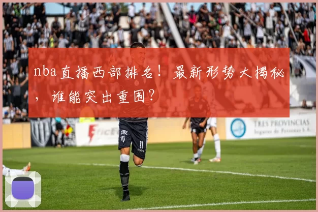 nba直播西部排名！最新形势大揭秘，谁能突出重围？
