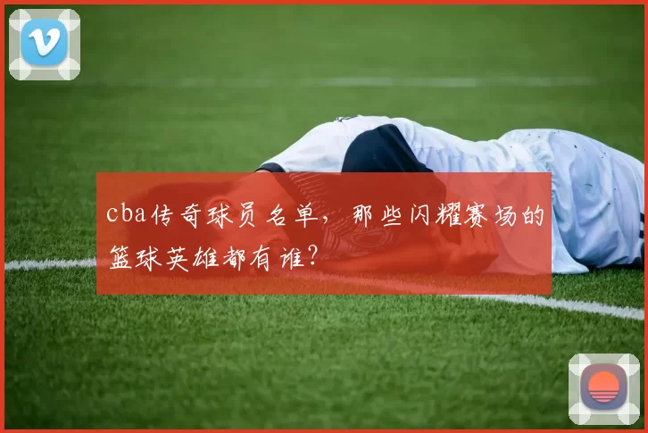 cba传奇球员名单，那些闪耀赛场的篮球英雄都有谁？