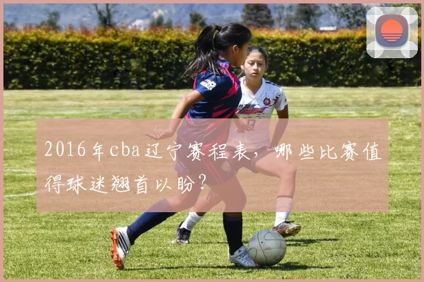 2016年cba辽宁赛程表,哪些比赛值得球迷翘首以盼?