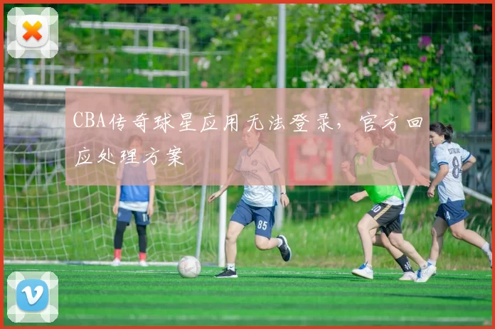 CBA传奇球星应用无法登录，官方回应处理方案