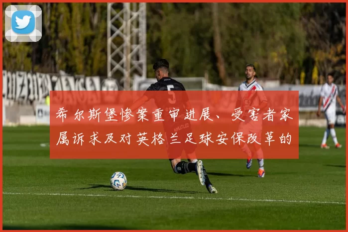 希尔斯堡惨案重审进展、受害者家属诉求及对英格兰足球安保改革的影响