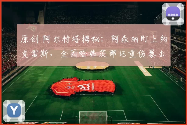 原创 阿尔特塔揭秘：阿森纳盯上约克雷斯，全因哈弗茨那记重伤暴击