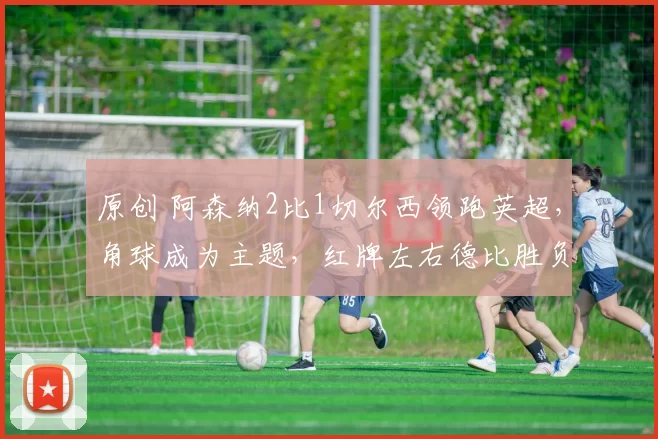 原创 阿森纳2比1切尔西领跑英超，角球成为主题，红牌左右德比胜负