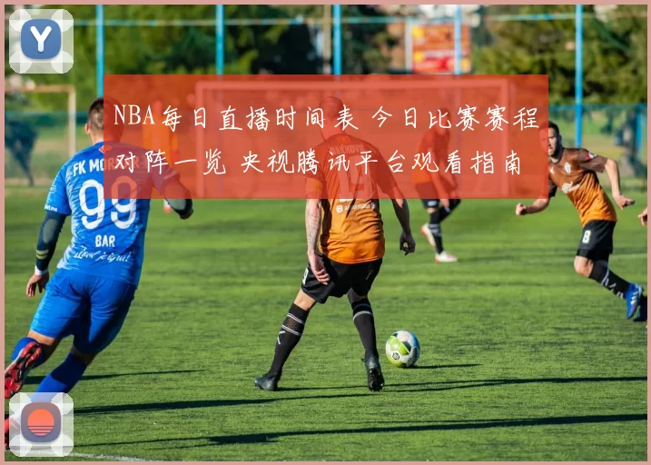 NBA每日直播时间表 今日比赛赛程对阵一览 央视腾讯平台观看指南