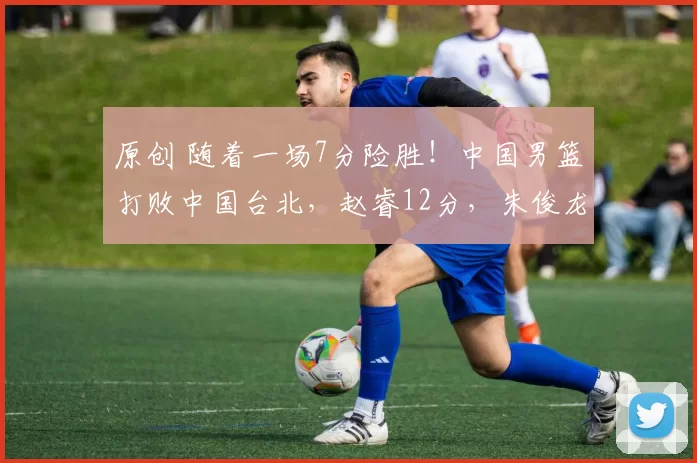 原创 随着一场7分险胜！中国男篮打败中国台北，赵睿12分，朱俊龙19分