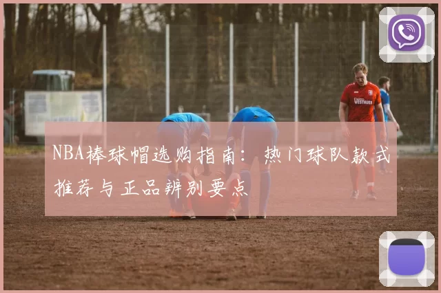 NBA棒球帽选购指南：热门球队款式推荐与正品辨别要点