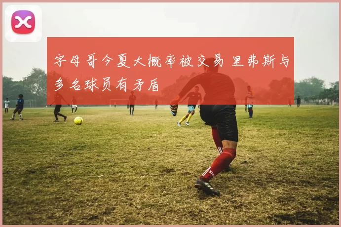 字母哥今夏大概率被交易 里弗斯与多名球员有矛盾